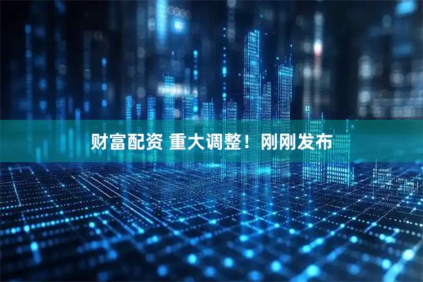 财富配资 重大调整！刚刚发布
