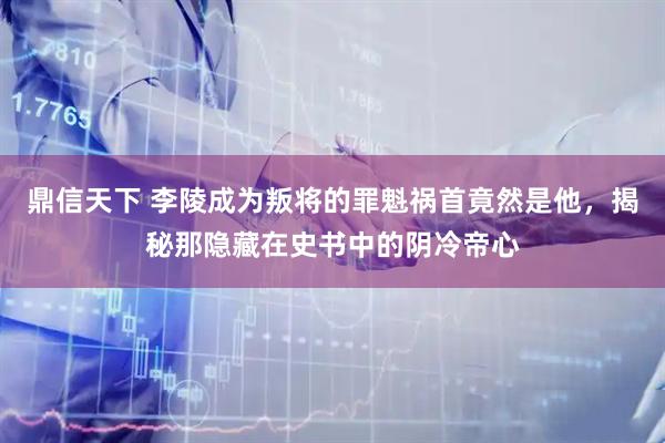 鼎信天下 李陵成为叛将的罪魁祸首竟然是他，揭秘那隐藏在史书中的阴冷帝心