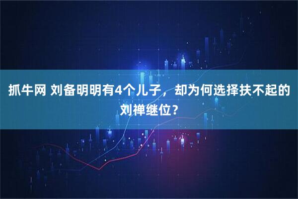 抓牛网 刘备明明有4个儿子，却为何选择扶不起的刘禅继位？